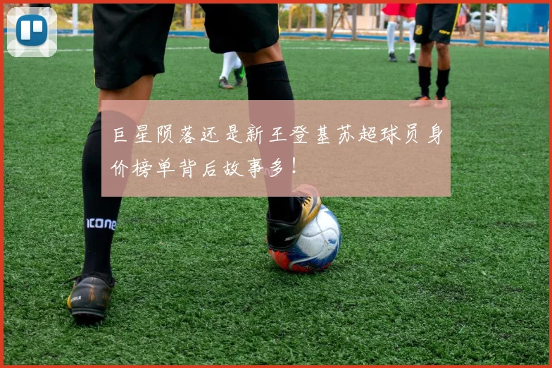 巨星陨落还是新王登基苏超球员身价榜单背后故事多!