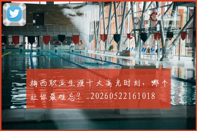 梅西职业生涯十大高光时刻，哪个让你最难忘？_20260522161018