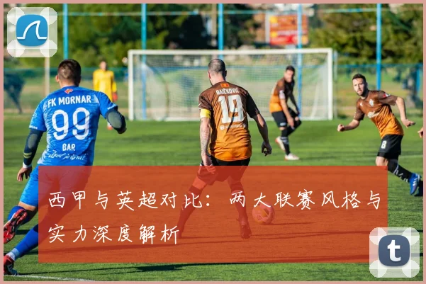 西甲与英超对比：两大联赛风格与实力深度解析