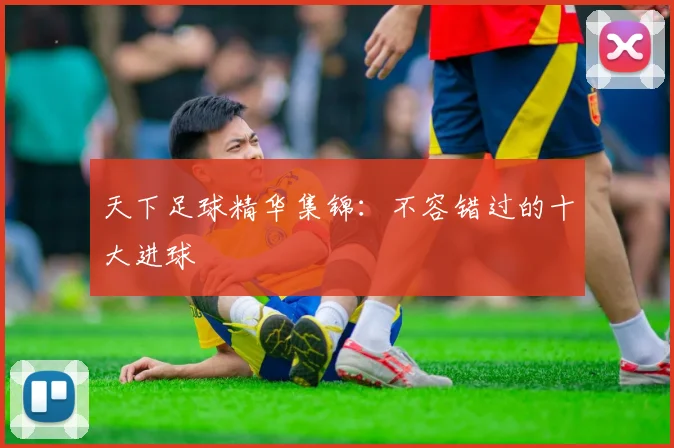 天下足球精华集锦：不容错过的十大进球