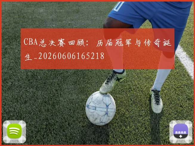 CBA总决赛回顾：历届冠军与传奇诞生_20260606165218