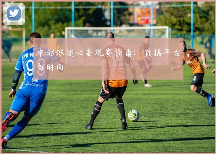 中超球迷必备观赛指南：直播平台与时间