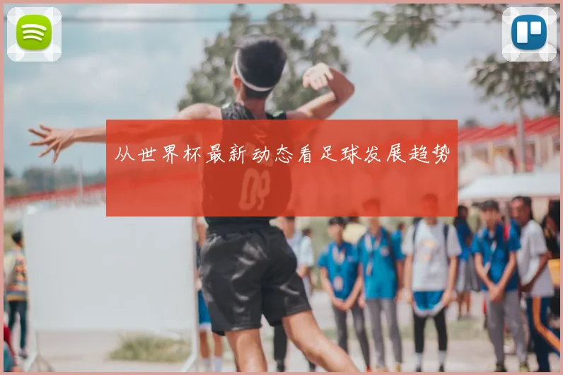 从世界杯最新动态看足球发展趋势