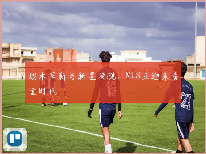 战术革新与新星涌现，MLS正迎来黄金时代