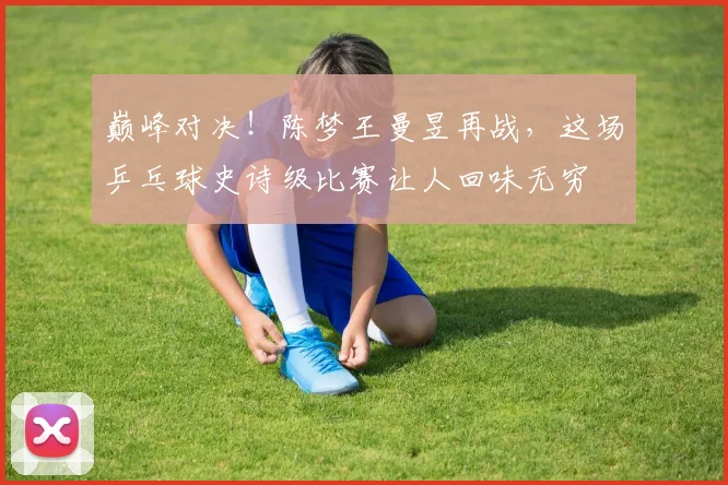 巅峰对决！陈梦王曼昱再战，这场乒乓球史诗级比赛让人回味无穷