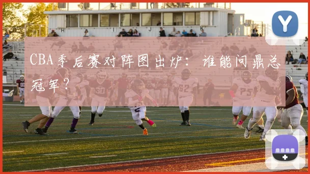 CBA季后赛对阵图出炉：谁能问鼎总冠军？