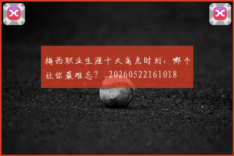 梅西职业生涯十大高光时刻，哪个让你最难忘？_20260522161018