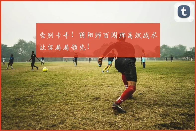 告别卡手！阴阳师百闻牌高效战术让你局局领先！