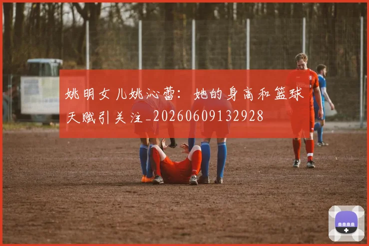 姚明女儿姚沁蕾：她的身高和篮球天赋引关注_20260609132928