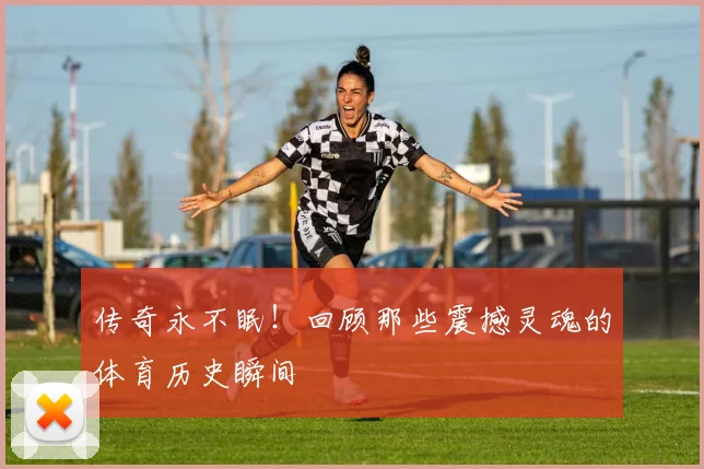 传奇永不眠！回顾那些震撼灵魂的体育历史瞬间