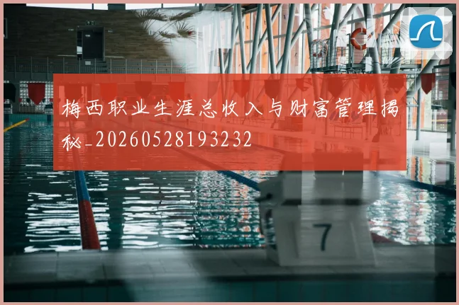 梅西职业生涯总收入与财富管理揭秘_20260528193232
