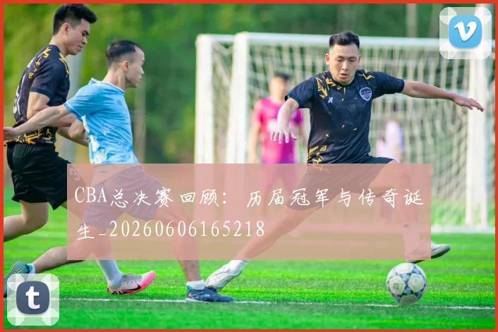 CBA总决赛回顾：历届冠军与传奇诞生_20260606165218