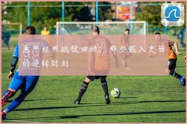 意甲经典战役回顾：那些载入史册的逆转时刻