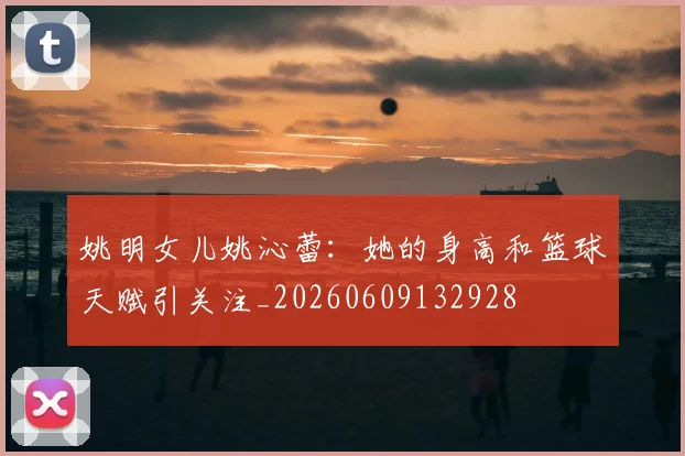 姚明女儿姚沁蕾：她的身高和篮球天赋引关注_20260609132928