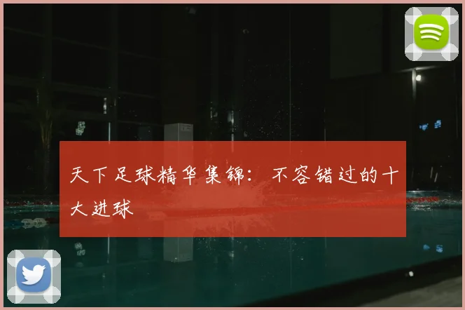 天下足球精华集锦：不容错过的十大进球